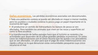 Daños económicos. Las pérdidas económicas asociadas son descomunales.
Toda una población costera se puede ver afectada en mayor o menor medida,
pero los pueblos y ciudades costeras la pesca juega un papel importante en la
economía del lugar.
 Al producirse un vertido de hidrocarburo los bancos de pesca se ven
afectados. Pero también los animales que viven en las rocas y superficies así
como la flora acuática.
La transformación de bellos paisajes hace que el turismo se resienta y las
actividades que dependen de él sufran grandes pérdidas económicas. En estos
casos las indemnizaciones son el único recurso que les queda a los pescadores
que se ven afectados. Un plan para que el pago de estas indemnizaciones sea
rápido y eficaz es lo que denuncian estas comunidades pesqueras cuyo único
recurso es el mar.
 