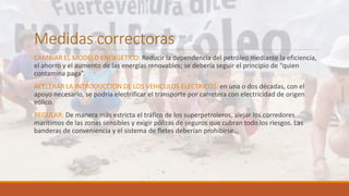 Medidas correctoras
CAMBIAR EL MODELO ENERGETICO: Reducir la dependencia del petróleo mediante la eficiencia,
el ahorro y el aumento de las energías renovables; se debería seguir el principio de “quien
contamina paga”.
ACELERAR LA INTRODUCCION DE LOS VEHICULOS ELECTRICOS: en una o dos décadas, con el
apoyo necesario, se podría electrificar el transporte por carretera con electricidad de origen
eólico.
REGULAR: De manera más estricta el tráfico de los superpetroleros, alejar los corredores
marítimos de las zonas sensibles y exigir pólizas de seguros que cubran todo los riesgos. Las
banderas de conveniencia y el sistema de fletes deberían prohibirse…
 