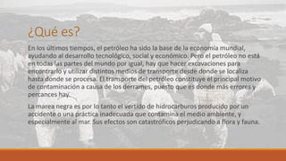 ¿Qué es?
En los últimos tiempos, el petróleo ha sido la base de la economía mundial,
ayudando al desarrollo tecnológico, social y económico. Pero el petróleo no está
en todas las partes del mundo por igual, hay que hacer excavaciones para
encontrarlo y utilizar distintos medios de transporte desde donde se localiza
hasta donde se procesa. El transporte del petróleo constituye el principal motivo
de contaminación a causa de los derrames, puesto que es donde más errores y
percances hay.
La marea negra es por lo tanto el vertido de hidrocarburos producido por un
accidente o una práctica inadecuada que contamina el medio ambiente, y
especialmente al mar. Sus efectos son catastróficos perjudicando a flora y fauna.
 