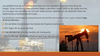 Las plataformas de extracción petrolera en mar también suponen otro foco de
riesgo. Estas construcciones pueden llegar a perforar hasta 3000 m de suelo marino.
Los escapes son posibles no solo por explosiones, también en las distintas fases de
exploración y localización el crudo.
Los accidentes constituyen una pequeña parte del petróleo derramado al mar. La gran mayoría llega
de forma silenciosa:
 -En vertidos menores por las tareas de limpieza (setinazos)
-Por fugas de las plataformas
 -Los oleoductos u otros medios de transporte
-Por la recarga de combustible en alta mar (bunkering).
 