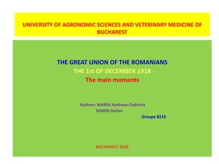 UNIVERSITY OF AGRONOMIC SCIENCES AND VETERINARY MEDICINE OF
BUCHAREST
THE GREAT UNION OF THE ROMANIANS
THE 1st OF DECEMBER 1918
The main moments
Authors: MARIN Andreea-Gabriela
MARIN Stefan
Groupe 8216
BUCHAREST 2018
 