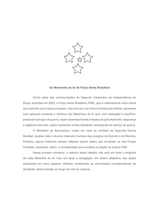 10
Como parte das comemorações do Segundo Centenário da Independência do
Brasil, ocorridas em 2022, a Força Aérea Brasileira (FAB), que é relativamente nova diante
dos duzentos anos desse processo, mas nem por isso menos herdeira da história, apresenta
este opúsculo contendo o histórico dos Marechais do Ar que, com dedicação e sacrifício,
prestaram serviços de guerra, sejam desempenhando missões de patrulhamento, segurança
e vigilância dos ares, sejam realizando outras atividades necessárias ao esforço de guerra.
O Ministério da Aeronáutica, criado em meio ao contexto da Segunda Guerra
Mundial, recebeu todo o recurso material e humano das aviações do Exército e da Marinha.
Portanto, alguns históricos desses militares trazem dados que envolvem as três Forças
Armadas, revelando, assim, a complexidade que envolveu a criação da própria FAB.
Nesse primeiro momento, o objetivo deste trabalho não está em fazer a biografia
de cada Marechal do Ar, mas sim fazer a divulgação, em ordem alfabética, dos dados
localizados em seus registros militares, enfatizando as informações correspondentes às
atividades desenvolvidas ao longo da vida na caserna.
Os Marechais do Ar da Força Aérea Brasileira
 