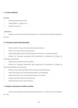 101
2 - Cursos realizados
No País
• Infantaria (Regulamento 918);
• Aviação Militar - categoria A; e
• Superior de Guerra.
No Exterior
• Engenharia Aeronáutica, pela École Supérieure d ‘Aeronáutica e Engenharia Mecânica
de Paris.
3 - Principais funções desempenhadas
• Diretor-Geral do Parque Central da Aeronáutica (Afonsos);
• Diretor do Serviço Técnico da Aeronáutica;
• Responsável pelas obras da Fábrica Nacional de Aviões, em Lagoa Santa-MG;
• Membro da Comissão responsável pela elaboração do anteprojeto do Código de
Fazenda da Aeronáutica;
• Diretor-Geral do Material da Aeronáutica;
• Membro da Comissão responsável pela elaboração do anteprojeto do Código de
Administração Militar da Aeronáutica;
• Membro da Comissão de Planejamento Econômico da Aeronáutica;
• Adido Aeronáutico junto à Embaixada brasileira, em Washington;
• Adido Aeronáutico junto à Embaixada brasileira, no Canadá;
• Inspetor-Geral do Estado da Aeronáutica; e
• Diretor-Geral do Ensino da Aeronáutica.
4 - Atuação no período de conflitos mundiais
Serviu em zona de guerra definida pelo Decreto Secreto nº 10.490-A, de 25 de setembro
de 1942.
 