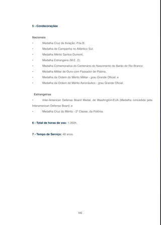 102
5 - Condecorações
Nacionais
• Medalha Cruz de Aviação -Fita B;
• Medalha de Campanha no Atlântico Sul;
• Medalha Mérito Santos Dumont;
• Medalha Estrangeira (M.E. 2);
• Medalha Comemorativa do Centenário do Nascimento do Barão do Rio Branco;
• Medalha Militar de Ouro com Passador de Platina;
• Medalha da Ordem do Mérito Militar - grau Grande Oficial; e
• Medalha da Ordem do Mérito Aeronáutico - grau Grande Oficial.
Estrangeiras
• Inter-American Defense Board Medal, de Wasihngton-EUA (Medalha concedida pela
Interamerican Defense Board; e
• Medalha Cruz do Mérito - 2ª Classe, da Polônia.
6 - Total de horas de voo: 1.350h.
7 - Tempo de Serviço: 48 anos.
 