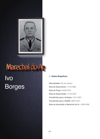 103
Ivo
Borges
1 - Dados Biográficos
Naturalidade: Rio de Janeiro.
Data de Nascimento: 11/10/1896.
Data de Praça: 25/03/1916.
Data de Aspirantado: 17/12/1918.
Transferido para a Aviação: 15/11/1927.
Transferido para o MAER: 20/01/1941.
Data de promoção a Marechal do Ar: 13/04/1959.
 