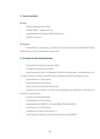 104
2 - Cursos realizados
No País
• Artilharia (Regulamento 1918);
• Aviação Militar - categorias A e B;
• Aperfeiçoamento de Oficiais (Oficial Superior); e
• Superior de Guerra.
No Exterior
• Estado-Maior da Aeronáutica, conferido pela Comand and General Staff School-United
States Army, em Forth Leavenworth, Kansas-EUA.
3 - Principais funções desempenhadas
• Comandante da Escola de Aviação Militar;
• Presidente do Aeroclube do Brasil;
• Adido Aeronáutico junto à Embaixada do Brasil em Montevidéu, cumulativamente com
a função exercida de Adido Aeronáutico junto à Embaixada Brasileira em Buenos Aires;
• Comandante da 1ª Zona Aérea;
• Comandante da 3ª Zona Aérea;
• Diretor-Geral do Pessoal da Aeronáutica;
• Presidente da Comissão incumbida da consolidação dos dispositivos referentes aos
uniformes da Aeronáutica;
• Inspetor-Geral da Aeronáutica;
• Comandante da 2ª Zona Aérea;
• Representante do MAER na Comissão Militar Mista Brasil-EUA;
• Comandante da 4ª Zona Aérea;
• Presidente do Clube de Aeronáutica; e
• Comandante do Núcleo de Comando Aeronáutico (NUCATAER).
 