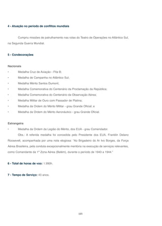 105
4 - Atuação no período de conflitos mundiais
Cumpriu missões de patrulhamento nas rotas do Teatro de Operações no Atlântico Sul,
na Segunda Guerra Mundial.
5 - Condecorações
Nacionais
• Medalha Cruz de Aviação - Fita B;
• Medalha de Campanha no Atlântico Sul;
• Medalha Mérito Santos Dumont;
• Medalha Comemorativa do Centenário da Proclamação da República;
• Medalha Comemorativa do Centenário da Observação Aérea;
• Medalha Militar de Ouro com Passador de Platina;
• Medalha da Ordem do Mérito Militar - grau Grande Oficial; e
• Medalha da Ordem do Mérito Aeronáutico - grau Grande Oficial.
Estrangeira
• Medalha da Ordem da Legião do Mérito, dos EUA - grau Comendador.
Obs.: A referida medalha foi concedida pelo Presidente dos EUA, Franklin Delano
Roosevelt, acompanhada por uma nota elogiosa: “Ao Brigadeiro do Ar Ivo Borges, da Força
Aérea Brasileira, pela conduta excepcionalmente meritória na execução de serviços relevantes,
como Comandante da 1ª Zona Aérea (Belém), durante o período de 1943 a 1944.”
6 - Total de horas de voo: 1.990h.
7 - Tempo de Serviço: 43 anos.
 