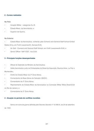 107
2 - Cursos realizados
No País
• Aviação Militar - categorias A e B;
• Estado-Maior, da Aeronáutica; e
• Superior de Guerra.
No Exterior
• Estado-Maior da Aeronáutica, conferido pela Comand and General Staff School-United
States Army, em Forth Leavenworth, Kansas-EUA;
• Air Staf - Comand and General Staff School, em Forth Leavenworth-EUA; e
• Senior Officer “AAF ESS”, nos EUA.
3 - Principais funções desempenhadas
• Oficial do Gabinete do Ministro da Aeronáutica;
• Adido Aeronáutico junto às Embaixadas do Brasil de Assunção, Buenos Aires, La Paz e
Montevidéu;
• Chefe do Estado-Maior da 2ª Zona Aérea;
• Comandante da Base Aérea de Salvador (BASV);
• Comandante da 2ª Zona Aérea;
• Representante do Estado-Maior da Aeronáutica na Comissão Militar Mista Brasil-EUA
no Rio de Janeiro; e
• Comandante da 3ª Zona Aérea.
4 - Atuação no período de conflitos mundiais
Serviu em zona de guerra definida pelo Decreto Secreto nº 10.490-A, de 25 de setembro
de 1942.
 