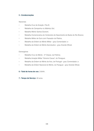 108
5 - Condecorações
Nacionais
• Medalha Cruz de Aviação -Fita B;
• Medalha de Campanha no Atlântico Sul;
• Medalha Mérito Santos Dumont;
• Medalha Comemorativa do Centenário do Nascimento do Barão do Rio Branco;
• Medalha Militar de Ouro com Passador de Platina;
• Medalha da Ordem do Mérito Militar - grau Comendador; e
• Medalha da Ordem do Mérito Aeronáutico - grau Grande Oficial.
Estrangeiras
• Medalha Cruz do Mérito - 3ª Classe, da Polônia;
• Medalha Aviação Militar “Honoris Causa”, do Paraguai;
• Medalha da Ordem do Mérito de Aviz, de Portugal - grau Comendador; e
• Medalha da Ordem Nacional do Mérito, do Paraguai - grau Grande Oficial.
6 - Total de horas de voo: 3.644h.
7 - Tempo de Serviço: 40 anos.
 