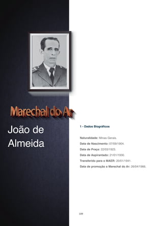 109
João de
Almeida
1 - Dados Biográficos
Naturalidade: Minas Gerais.
Data de Nascimento: 07/09/1904.
Data de Praça: 22/03/1923.
Data de Aspirantado: 21/01/1930.
Transferido para o MAER: 20/01/1941.
Data de promoção a Marechal do Ar: 26/04/1966.
 