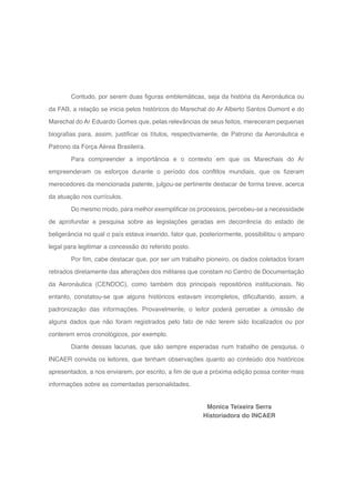 11
Monica Teixeira Serra
Historiadora do INCAER
Contudo, por serem duas figuras emblemáticas, seja da história da Aeronáutica ou
da FAB, a relação se inicia pelos históricos do Marechal do Ar Alberto Santos Dumont e do
Marechal do Ar Eduardo Gomes que, pelas relevâncias de seus feitos, mereceram pequenas
biografias para, assim, justificar os títulos, respectivamente, de Patrono da Aeronáutica e
Patrono da Força Aérea Brasileira.
Para compreender a importância e o contexto em que os Marechais do Ar
empreenderam os esforços durante o período dos conflitos mundiais, que os fizeram
merecedores da mencionada patente, julgou-se pertinente destacar de forma breve, acerca
da atuação nos currículos.
Do mesmo modo, para melhor exemplificar os processos, percebeu-se a necessidade
de aprofundar a pesquisa sobre as legislações geradas em decorrência do estado de
beligerância no qual o país estava inserido, fator que, posteriormente, possibilitou o amparo
legal para legitimar a concessão do referido posto.
Por fim, cabe destacar que, por ser um trabalho pioneiro, os dados coletados foram
retirados diretamente das alterações dos militares que constam no Centro de Documentação
da Aeronáutica (CENDOC), como também dos principais repositórios institucionais. No
entanto, constatou-se que alguns históricos estavam incompletos, dificultando, assim, a
padronização das informações. Provavelmente, o leitor poderá perceber a omissão de
alguns dados que não foram registrados pelo fato de não terem sido localizados ou por
conterem erros cronológicos, por exemplo.
Diante dessas lacunas, que são sempre esperadas num trabalho de pesquisa, o
INCAER convida os leitores, que tenham observações quanto ao conteúdo dos históricos
apresentados, a nos enviarem, por escrito, a fim de que a próxima edição possa conter mais
informações sobre as comentadas personalidades.
 