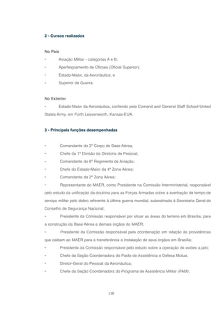 110
2 - Cursos realizados
No País
• Aviação Militar - categorias A e B;
• Aperfeiçoamento de Oficiais (Oficial Superior);
• Estado-Maior, da Aeronáutica; e
• Superior de Guerra.
No Exterior
• Estado-Maior da Aeronáutica, conferido pela Comand and General Staff School-United
States Army, em Forth Leavenworth, Kansas-EUA.
3 - Principais funções desempenhadas
• Comandante do 3º Corpo de Base Aérea;
• Chefe da 1ª Divisão da Diretoria de Pessoal;
• Comandante do 6º Regimento de Aviação;
• Chefe do Estado-Maior da 4ª Zona Aérea;
• Comandante da 2ª Zona Aérea;
• Representante do MAER, como Presidente na Comissão Interministerial, responsável
pelo estudo da unificação da doutrina para as Forças Armadas sobre a averbação de tempo de
serviço militar pelo dobro referente à última guerra mundial, subordinada à Secretaria Geral do
Conselho de Segurança Nacional;
• Presidente da Comissão responsável por situar as áreas do terreno em Brasília, para
a construção da Base Aérea e demais órgãos do MAER;
• Presidente da Comissão responsável pela coordenação em relação às providências
que caibam ao MAER para a transferência e instalação de seus órgãos em Brasília;
• Presidente da Comissão responsável pelo estudo sobre a operação de aviões a jato;
• Chefe da Seção Coordenadora do Pacto de Assistência e Defesa Mútua;
• Diretor-Geral do Pessoal da Aeronáutica;
• Chefe da Seção Coordenadora do Programa de Assistência Militar (PAM);
 