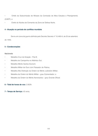 111
• Chefe da Subcomissão de Mísseis da Comissão de Altos Estudos e Planejamento
(CAEP); e
• Chefe do Núcleo de Comando da Zona de Defesa Norte.
4 - Atuação no período de conflitos mundiais
Serviu em zona de guerra definida pelo Decreto Secreto nº 10.490-A, de 25 de setembro
de 1942.
5 - Condecorações
Nacionais
• Medalha Cruz de Aviação - Fita B;
• Medalha de Campanha no Atlântico Sul;
• Medalha Mérito Santos Dumont;
• Medalha Militar de Ouro com Passador de Platina;
• Medalha Alta Distinção da Ordem do Mérito Judiciário Militar;
• Medalha da Ordem do Mérito Militar - grau Comendador; e
• Medalha da Ordem do Mérito Aeronáutico - grau Grande Oficial.
6 - Total de horas de voo: 2.853h.
7 - Tempo de Serviço: 43 anos.
 