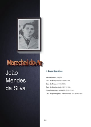 112
João
Mendes
da Silva
1 - Dados Biográficos
Naturalidade: Alagoas.
Data de Nascimento: 24/06/1906.
Data de Praça: 24/04/1924.
Data de Aspirantado: 22/11/1930.
Transferido para o MAER: 20/01/1941.
Data de promoção a Marechal do Ar: 26/09/1966.
 
