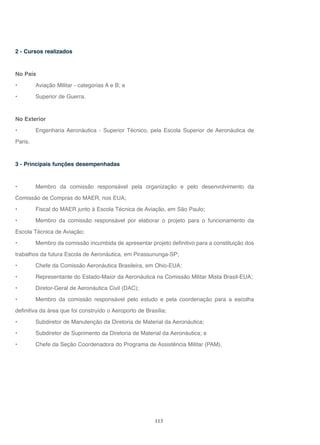 113
2 - Cursos realizados
No País
• Aviação Militar - categorias A e B; e
• Superior de Guerra.
No Exterior
• Engenharia Aeronáutica - Superior Técnico, pela Escola Superior de Aeronáutica de
Paris.
3 - Principais funções desempenhadas
• Membro da comissão responsável pela organização e pelo desenvolvimento da
Comissão de Compras do MAER, nos EUA;
• Fiscal do MAER junto à Escola Técnica de Aviação, em São Paulo;
• Membro da comissão responsável por elaborar o projeto para o funcionamento da
Escola Técnica de Aviação;
• Membro da comissão incumbida de apresentar projeto definitivo para a constituição dos
trabalhos da futura Escola de Aeronáutica, em Pirassununga-SP;
• Chefe da Comissão Aeronáutica Brasileira, em Ohio-EUA;
• Representante do Estado-Maior da Aeronáutica na Comissão Militar Mista Brasil-EUA;
• Diretor-Geral de Aeronáutica Civil (DAC);
• Membro da comissão responsável pelo estudo e pela coordenação para a escolha
definitiva da área que foi construído o Aeroporto de Brasília;
• Subdiretor de Manutenção da Diretoria de Material da Aeronáutica;
• Subdiretor de Suprimento da Diretoria de Material da Aeronáutica; e
• Chefe da Seção Coordenadora do Programa de Assistência Militar (PAM).
 
