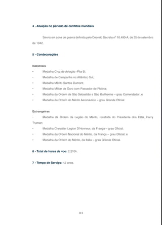 114
4 - Atuação no período de conflitos mundiais
Serviu em zona de guerra definida pelo Decreto Secreto nº 10.490-A, de 25 de setembro
de 1942.
5 - Condecorações
Nacionais
• Medalha Cruz de Aviação -Fita B;
• Medalha de Campanha no Atlântico Sul;
• Medalha Mérito Santos Dumont;
• Medalha Militar de Ouro com Passador de Platina;
• Medalha da Ordem de São Sebastião e São Guilherme – grau Comendador; e
• Medalha da Ordem do Mérito Aeronáutico – grau Grande Oficial.
Estrangeiras
• Medalha da Ordem da Legião do Mérito, recebida do Presidente dos EUA, Harry
Truman;
• Medalha Chevalier Legion D’Honneur, da França – grau Oficial;
• Medalha da Ordem Nacional do Mérito, da França – grau Oficial; e
• Medalha da Ordem do Mérito, da Itália – grau Grande Oficial.
6 - Total de horas de voo: 2.210h.
7 - Tempo de Serviço: 42 anos.
 