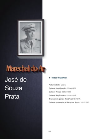115
José de
Souza
Prata
1 - Dados Biográficos
Naturalidade: Ceará.
Data de Nascimento: 05/06/1903.
Data de Praça: 23/03/1923.
Data de Aspirantado: 20/01/1928.
Transferido para o MAER: 20/01/1941.
Data de promoção a Marechal do Ar: 10/12/1965.
 