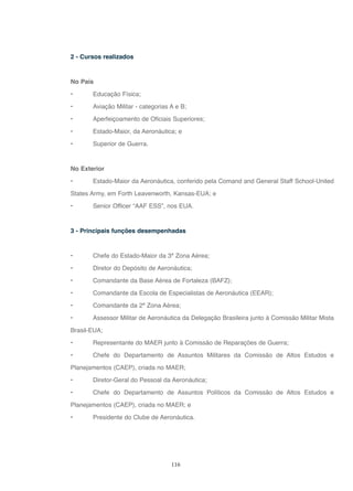 116
2 - Cursos realizados
No País
• Educação Física;
• Aviação Militar - categorias A e B;
• Aperfeiçoamento de Oficiais Superiores;
• Estado-Maior, da Aeronáutica; e
• Superior de Guerra.
No Exterior
• Estado-Maior da Aeronáutica, conferido pela Comand and General Staff School-United
States Army, em Forth Leavenworth, Kansas-EUA; e
• Senior Officer “AAF ESS”, nos EUA.
3 - Principais funções desempenhadas
• Chefe do Estado-Maior da 3ª Zona Aérea;
• Diretor do Depósito de Aeronáutica;
• Comandante da Base Aérea de Fortaleza (BAFZ);
• Comandante da Escola de Especialistas de Aeronáutica (EEAR);
• Comandante da 2ª Zona Aérea;
• Assessor Militar de Aeronáutica da Delegação Brasileira junto à Comissão Militar Mista
Brasil-EUA;
• Representante do MAER junto à Comissão de Reparações de Guerra;
• Chefe do Departamento de Assuntos Militares da Comissão de Altos Estudos e
Planejamentos (CAEP), criada no MAER;
• Diretor-Geral do Pessoal da Aeronáutica;
• Chefe do Departamento de Assuntos Políticos da Comissão de Altos Estudos e
Planejamentos (CAEP), criada no MAER; e
• Presidente do Clube de Aeronáutica.
 