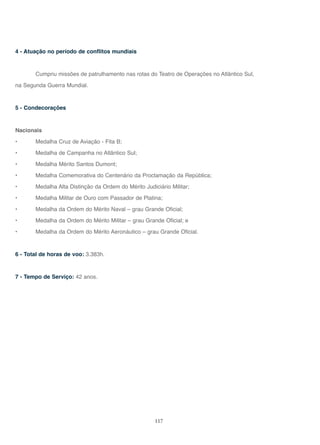 117
4 - Atuação no período de conflitos mundiais
Cumpriu missões de patrulhamento nas rotas do Teatro de Operações no Atlântico Sul,
na Segunda Guerra Mundial.
5 - Condecorações
Nacionais
• Medalha Cruz de Aviação - Fita B;
• Medalha de Campanha no Atlântico Sul;
• Medalha Mérito Santos Dumont;
• Medalha Comemorativa do Centenário da Proclamação da República;
• Medalha Alta Distinção da Ordem do Mérito Judiciário Militar;
• Medalha Militar de Ouro com Passador de Platina;
• Medalha da Ordem do Mérito Naval – grau Grande Oficial;
• Medalha da Ordem do Mérito Militar – grau Grande Oficial; e
• Medalha da Ordem do Mérito Aeronáutico – grau Grande Oficial.
6 - Total de horas de voo: 3.383h.
7 - Tempo de Serviço: 42 anos.
 