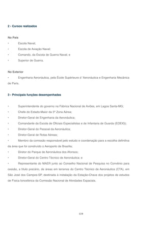 119
2 - Cursos realizados
No País
• Escola Naval;
• Escola de Aviação Naval;
• Comando, da Escola de Guerra Naval; e
• Superior de Guerra.
No Exterior
• Engenharia Aeronáutica, pela École Supérieure d ‘Aeronáutica e Engenharia Mecânica
de Paris.
3 - Principais funções desempenhadas
• Superintendente do governo na Fábrica Nacional de Aviões, em Lagoa Santa-MG;
• Chefe do Estado-Maior da 5ª Zona Aérea;
• Diretor-Geral de Engenharia da Aeronáutica;
• Comandante da Escola de Oficiais Especialistas e de Infantaria de Guarda (EOEIG);
• Diretor-Geral do Pessoal da Aeronáutica;
• Diretor-Geral de Rotas Aéreas;
• Membro da comissão responsável pelo estudo e coordenação para a escolha definitiva
da área que foi construído o Aeroporto de Brasília;
• Diretor do Parque de Aeronáutica dos Afonsos;
• Diretor-Geral do Centro Técnico de Aeronáutica; e
• Representante do MAER junto ao Conselho Nacional de Pesquisa no Convênio para
cessão, a título precário, de áreas em terrenos do Centro Técnico de Aeronáutica (CTA), em
São José dos Campos-SP, destinada à instalação da Estação-Chave dos projetos de estudos
de Física Ionosférica da Comissão Nacional de Atividades Espaciais.
 