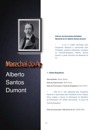 12
Alberto
Santos
Dumont
1 - Dados Biográficos
Naturalidade: Minas Gerais.
Data de Nascimento: 20/07/1873.
Data de Promoção a Tenente-Brigadeiro: 05/12/1947.
• Pela Lei nº 165, elaborada pelo Congresso
Nacional e sancionada pelo Presidente Eurico Gaspar
Dutra, passou a figurar no Almanaque do Ministério
da Aeronáutica, em caráter permanente, no posto de
Tenente-Brigadeiro.
Data de promoção a Marechal do Ar: 22/09/1959.
Patrono da Aeronáutica Brasileira
Marechal do Ar Alberto Santos Dumont
• A Lei nº 3.636, decretada pelo
Congresso Nacional e sancionada pelo
Presidente Juscelino Kubitschek, concedeu
ao Tenente-Brigadeiro Alberto Santos
Dumont o posto honorífico de Marechal do
Ar.
 