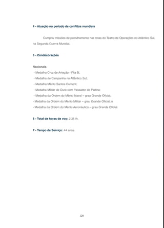 120
4 - Atuação no período de conflitos mundiais
Cumpriu missões de patrulhamento nas rotas do Teatro de Operações no Atlântico Sul,
na Segunda Guerra Mundial.
5 - Condecorações
Nacionais
- Medalha Cruz de Aviação - Fita B;
- Medalha de Campanha no Atlântico Sul;
- Medalha Mérito Santos Dumont;
- Medalha Militar de Ouro com Passador de Platina;
- Medalha da Ordem do Mérito Naval – grau Grande Oficial;
- Medalha da Ordem do Mérito Militar – grau Grande Oficial; e
- Medalha da Ordem do Mérito Aeronáutico – grau Grande Oficial.
6 - Total de horas de voo: 2.351h.
7 - Tempo de Serviço: 44 anos.
 