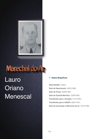 121
Lauro
Oriano
Menescal
1 - Dados Biográficos
Naturalidade: Ceará.
Data de Nascimento: 20/01/1905.
Data de Praça: 02/05/1923.
Data de Guarda-Marinha: 12/03/1924.
Transferido para a Aviação: 31/12/1931.
Transferido para o MAER: 20/01/1941.
Data de promoção a Marechal do Ar: 10/12/1965.
 