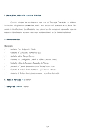 123
4 - Atuação no período de conflitos mundiais
Cumpriu missões de patrulhamento nas rotas do Teatro de Operações no Atlântico
Sul durante a Segunda Guerra Mundial, como Chefe da 3ª Seção do Estado-Maior da 3ª Zona
Aérea, onde defendeu o litoral brasileiro com a cobertura de comboios à navegação e com o
contínuo patrulhamento marítimo, resultando no afundamento de um submarino alemão.
5 - Condecorações
Nacionais
• Medalha Cruz de Aviação -Fita B;
• Medalha de Campanha no Atlântico Sul;
• Medalha Mérito Santos Dumont;
• Medalha Alta Distinção da Ordem do Mérito Judiciário Militar;
• Medalha militar de Ouro com Passador de Platina;
• Medalha da Ordem do Mérito Naval – grau Grande Oficial;
• Medalha da Ordem do Mérito Militar – grau Grande Oficial; e
• Medalha da Ordem do Mérito Aeronáutico – grau Grande Oficial.
6 - Total de horas de voo: 3.676h.
7 - Tempo de Serviço: 42 anos.
 