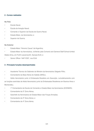 125
2 - Cursos realizados
No País
• Escola Naval;
• Escola de Aviação Naval;
• Comando e Superior da Escola de Guerra Naval;
• Estado-Maior, da Aeronáutica; e
• Superior de Guerra.
No Exterior
• Estado-Maior “Honoris Causa” da Argentina;
• Estado-Maior da Aeronáutica, conferido pela Comand and General Staff School-United
States Army, em Forth Leavenworth, Kansas-EUA; e
• Senior Officer “AAF ESS”, nos EUA.
3 - Principais funções desempenhadas
• Assistente Técnico do Gabinete do Ministro da Aeronáutica Salgado Filho;
• Comandante da Base Aérea do Galeão (BAGL);
• Adido Aeronáutico junto à Embaixada Brasileira em Assunção, cumulativamente com
as funções exercidas de Adido Aeronáutico junto às Embaixadas Brasileiras em Buenos Aires e
Montevidéu;
• 1º Comandante da Escola de Comando e Estado-Maior da Aeronáutica (ECEMAR);
• Comandante da 3ª Zona Aérea;
• Subchefe da Aeronáutica do Estado-Maior das Forças Armadas;
• Comandante da 2ª Zona Aérea; e
• Comandante da 4ª Zona Aérea.
 