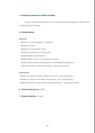 126
4 - Atuação no período de conflitos mundiais
Cumpriu missões de patrulhamento nas rotas do Teatro de Operações no Atlântico Sul,
na Segunda Guerra Mundial.
5 - Condecorações
Nacionais
- Medalha Cruz de Campanha - II Semestre;
- Medalha da Vitória;
- Medalha Cruz de Aviação -Fita B;
- Medalha de Campanha no Atlântico Sul;
- Medalha Mérito Santos Dumont;
- Medalha Militar de Ouro com Passador de Platina;
- Medalha Comemorativa do Centenário da Proclamação da República; e
- Medalha da Ordem do Mérito Aeronáutico – grau Grande Oficial.
Estrangeiras
- Medalha da Ordem da Legião do Mérito, dos EUA - grau Comendador;
- Medalha da Ordem de San Martin, da Argentina - grau Grande Oficial; e
- Medalha da Ordem “Orange Nassau dos Países Baixos” – grau Grande Oficial.
6 - Total de horas de voo: 2.060h.
7 - Tempo de Serviço: 44 anos.
 