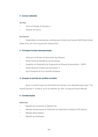 128
2 - Cursos realizados
No País
• Curso de Direção de Serviços; e
• Superior de Guerra.
No Exterior
• Estado-Maior da Aeronáutica, conferido pela Comand and General Staff School-United
States Army, em Forth Leavenworth, Kansas-EUA.
3 - Principais funções desempenhadas
• Tesoureiro do Parque de Aeronáutica dos Afonsos;
• Diretor-Geral de Intendência da Aeronáutica;
• Subdiretor da Subdiretoria de Pagamento de Pessoal da Aeronáutica – SDPP;
• Diretor-Geral de Finanças da Aeronáutica; e
• Vice-Presidente da Cruz Vermelha Brasileira.
4 - Atuação no período de conflitos mundiais
Serviu no extinto Parque de Aeronáutica dos Afonsos, área delimitada pelo artigo 1º do
Decreto Secreto nº 10.490-A, de 25 de setembro de 1942, na Segunda Guerra Mundial.
5 - Condecorações
Nacionais
• Medalha de Campanha no Atlântico Sul;
• Medalha Comemorativa do Centenário do Nascimento do Barão do Rio Branco;
• Medalha Maria Quitéria;
• Medalha do Pacificador;
 