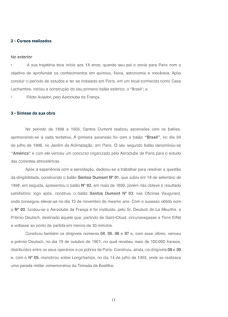 13
2 - Cursos realizados
No exterior
• A sua trajetória teve início aos 18 anos, quando seu pai o envia para Paris com o
objetivo de aprofundar os conhecimentos em química, física, astronomia e mecânica. Após
concluir o período de estudos e ter se instalado em Paris, em um local conhecido como Casa
Lachambre, iniciou a construção do seu primeiro balão esférico, o “Brasil”; e
• Piloto Aviador, pelo Aeroclube da França.
3 - Síntese da sua obra
No período de 1898 a 1905, Santos Dumont realizou ascensões com os balões,
aprimorando-se a cada tentativa. A primeira ascensão foi com o balão “Brasil”, no dia 04
de julho de 1898, no Jardim da Aclimatação, em Paris. O seu segundo balão denominou-se
“América” e com ele venceu um concurso organizado pelo Aeroclube de Paris para o estudo
das correntes atmosféricas.
Após a experiência com a aerostação, dedicou-se a trabalhar para resolver a questão
da dirigibilidade, construindo o balão Santos Dumont Nº 01, que subiu em 18 de setembro de
1898; em seguida, apresentou o balão Nº 02, em maio de 1899, porém não obteve o resultado
satisfatório; logo após, construiu o balão Santos Dumont Nº 03, nas Oficinas Vaugurard,
onde conseguiu elevar-se no dia 13 de novembro do mesmo ano. Com o sucesso obtido com
o Nº 03, fundou-se o Aeroclube da França e foi instituído, pelo Sr. Deutsch de La Meurthe, o
Prêmio Deutsch, destinado àquele que, partindo de Saint-Cloud, circunavegasse a Torre Eiffel
e voltasse ao ponto de partida em menos de 30 minutos.
Construiu também os dirigíveis números 04, 05, 06 e 07 e, com esse último, venceu
o prêmio Deutsch, no dia 19 de outubro de 1901, no qual recebeu mais de 100.000 francos,
distribuídos entre os seus operários e os pobres de Paris. Construiu, ainda, os dirigíveis 08 e 09
e, com o Nº 09, manobrou sobre Longchamps, no dia 14 de julho de 1903, onde se realizava
uma parada militar comemorativa da Tomada da Bastilha.
 