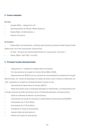 131
2 - Cursos realizados
No País
• Aviação Militar - categorias A e B;
• Aperfeiçoamento de Oficiais (Oficial Superior);
• Estado-Maior, da Aeronáutica; e
• Superior de Guerra.
No Exterior
• Estado-Maior da Aeronáutica, conferido pela Comand and General Staff School-United
States Army, em Forth Leavenworth, Kansas-EUA;
• Air Staf - Comand and General Staff School em Leavenworth, nos EUA; e
• Senior Officer “AAF ESS”, nos EUA.
3 - Principais funções desempenhadas
• Integrante da 1ª unidade de combate aéreo do Exército;
• Um dos pioneiros da criação do Correio Aéreo Militar (CAM);
• Representante do MAER junto ao processo de nacionalização da empresa de aviação
alemã Condor, em virtude da declaração do Estado de Guerra entre o Brasil e a Alemanha, em
1942, resultando na criação da Companhia Aérea Cruzeiro do Sul;
• Comandante da Base Aérea de Santos (BAST);
• Adido Aeronáutico junto à Embaixada Brasileira em Montevidéu, cumulativamente com
a função exercida de Adido Aeronáutico junto à Embaixada Brasileira em Buenos Aires;
• Chefe do Gabinete do Ministro da Aeronáutica;
• Comandante da Escola de Comando e Estado-Maior da Aeronáutica (ECEMAR);
• Comandante da 3ª Zona Aérea;
• Comandante da 4ª Zona Aérea;
• Presidente do Clube de Aeronáutica;
• Inspetor-Geral de Aeronáutica; e
• Ministro de Estado da Aeronáutica.
 