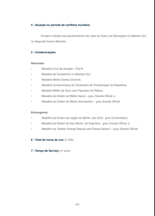 132
4 - Atuação no período de conflitos mundiais
Cumpriu missões de patrulhamento nas rotas do Teatro de Operações no Atlântico Sul,
na Segunda Guerra Mundial.
5 - Condecorações
Nacionais
• Medalha Cruz de Aviação - Fita B;
• Medalha de Campanha no Atlântico Sul;
• Medalha Mérito Santos Dumont;
• Medalha Comemorativa do Centenário de Proclamação da República;
• Medalha Militar de Ouro com Passador de Platina;
• Medalha da Ordem do Mérito Naval – grau Grande Oficial; e
• Medalha da Ordem do Mérito Aeronáutico – grau Grande Oficial.
Estrangeiras
• Medalha da Ordem da Legião do Mérito, dos EUA - grau Comendador;
• Medalha da Ordem de San Martin, da Argentina - grau Grande Oficial; e
• Medalha da “Ordem Orange Nassau dos Países Baixos” – grau Grande Oficial.
6 - Total de horas de voo: 2.153h.
7 - Tempo de Serviço: 41 anos.
 