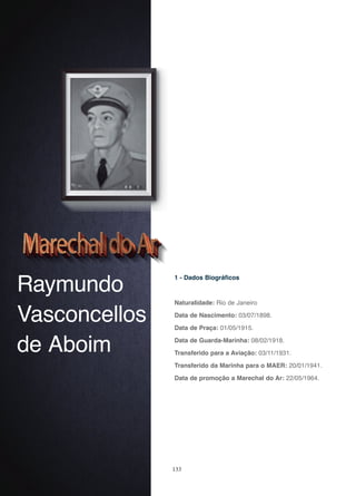 133
Raymundo
Vasconcellos
de Aboim
1 - Dados Biográficos
Naturalidade: Rio de Janeiro
Data de Nascimento: 03/07/1898.
Data de Praça: 01/05/1915.
Data de Guarda-Marinha: 08/02/1918.
Transferido para a Aviação: 03/11/1931.
Transferido da Marinha para o MAER: 20/01/1941.
Data de promoção a Marechal do Ar: 22/05/1964.
 