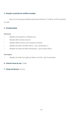 135
4 - Atuação no período de conflitos mundiais
Serviu em zona de guerra definida pelo Decreto Secreto nº 10.490-A, de 25 de setembro
de 1942.
5 - Condecorações
Nacionais
• Medalha de Campanha no Atlântico Sul;
• Medalha Mérito Santos Dumont;
• Medalha Militar de Ouro com Passador de Platina;
• Medalha da Ordem do Mérito Naval – grau Comendador; e
• Medalha da Ordem do Mérito Aeronáutico – grau Grande Oficial.
Estrangeira
• Medalha da Ordem da Legião do Mérito, dos EUA - grau Comendador.
6 - Total de horas de voo: 2.228h.
7 - Tempo de Serviço: 49 anos.
 