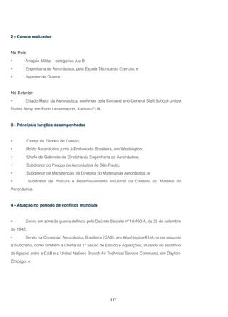 137
2 - Cursos realizados
No País
• Aviação Militar - categorias A e B;
• Engenharia de Aeronáutica, pela Escola Técnica do Exército; e
• Superior de Guerra.
No Exterior
• Estado-Maior da Aeronáutica, conferido pela Comand and General Staff School-United
States Army, em Forth Leavenworth, Kansas-EUA.
3 - Principais funções desempenhadas
• Diretor da Fábrica do Galeão;
• Adido Aeronáutico junto à Embaixada Brasileira, em Washington;
• Chefe do Gabinete da Diretoria de Engenharia da Aeronáutica;
• Subdiretor do Parque de Aeronáutica de São Paulo;
• Subdiretor de Manutenção da Diretoria do Material de Aeronáutica; e
• Subdiretor de Procura e Desenvolvimento Industrial da Diretoria do Material da
Aeronáutica.
4 - Atuação no período de conflitos mundiais
• Serviu em zona de guerra definida pelo Decreto Secreto nº 10.490-A, de 25 de setembro
de 1942;
• Serviu na Comissão Aeronáutica Brasileira (CAB), em Washington-EUA, onde assumiu
a Subchefia, como também a Chefia da 1ª Seção de Estudo e Aquisições, atuando no escritório
de ligação entre a CAB e a United Nations Branch Air Technical Service Command, em Dayton-
Chicago; e
 
