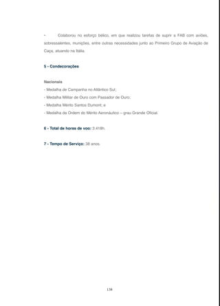 138
• Colaborou no esforço bélico, em que realizou tarefas de suprir a FAB com aviões,
sobressalentes, munições, entre outras necessidades junto ao Primeiro Grupo de Aviação de
Caça, atuando na Itália.
5 - Condecorações
Nacionais
- Medalha de Campanha no Atlântico Sul;
- Medalha Militar de Ouro com Passador de Ouro;
- Medalha Mérito Santos Dumont; e
- Medalha da Ordem do Mérito Aeronáutico – grau Grande Oficial.
6 - Total de horas de voo: 3.418h.
7 - Tempo de Serviço: 38 anos.
 