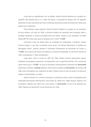 14
Logo após as experiências com os balões, Santos Dumont dedicou-se a projetar um
aparelho mais pesado que o ar: o avião. Na época, a conquista do espaço com um aparelho
desse tipo era tão importante que foram instituídos dois prêmios pelo Aeroclube de França para
aquele que o realizasse.
Para alcançar esses objetivos, Santos Dumont trabalhou no projeto de um aeroplano
em que realizou, em julho de 1906, a primeira tentativa de ascensão sem conseguir obter o
resultado esperado; e, dando prosseguimento aos testes, acoplou o seu aeroplano ao balão
dirigível Nº 14, motivo pelo qual foi batizado com o nome “14 BIS”.
Concluída a fase de testes sobre as condições de sustentação e equilíbrio, Santos
Dumont realizou o que ficou conhecido como sendo “Um Minuto Memorável na História da
Navegação Aérea”, quando, perante a Comissão Fiscalizadora do Aeroclube de França, o
“14 BIS” voou mais de 50 metros de distância, no Campo de Bagatelle, no dia 23 de outubro de
1906, conquistando a “Taça Archadeacon”.
Logo após, entre os anos de 1907 até 1909, Santos Dumont desenvolveu alguns
protótipos de aeroplanos pequenos e transparentes, com a superfície total de 10m², sendo oito
vezes menor que o “14 BIS”, ao qual os franceses carinhosamente chamaram de Demoiselle
(senhorita) e também, Libelule (libélula). Os primeiros modelos do Demoiselle, de números 19
a 22, eram monoplanos com superfície de seda. A hélice ficava no nariz do avião e os lemes de
direção e profundidade, na cauda.
Santos Dumont foi o primeiro aeronauta a conquistar quatro cartas homologadas pela
Federação Aeronáutica Internacional, como piloto de: balão livre, balão dirigível, biplano e de
monoplano. Realizou seu último voo, como piloto, no Demoiselle, no dia 18 de setembro de
1909. Faleceu em Santos-SP, no dia 23 de julho de 1932.
 