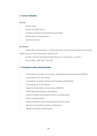 140
2 - Cursos realizados
No País
• Escola Naval;
• Escola de Aviação Naval;
• Comando e Superior da Escola de Guerra Naval;
• Estado-Maior, da Aeronáutica; e
• Superior de Guerra.
No Exterior
• Estado-Maior da Aeronáutica, conferido pela Comand and General Staff School-United
States Army, em Forth Leavenworth, Kansas-EUA;
• Air Staf - Comand and General Staff School em Leavenworth, nos EUA; e
• Senior Officer “AAF ESS”, nos EUA.
3 - Principais funções desempenhadas
• Comandante da Escola de Comando e Estado-Maior da Aeronáutica (ECEMAR);
• Comandante da 2ª Zona Aérea;
• Comandante do Núcleo de Comando Aerotático (NUCATAER);
• Comandante da 3ª Zona Aérea;
• Chefe do Estado-Maior da Aeronáutica (EMAER);
• Diretor-Geral do Pessoal da Aeronáutica;
• Chefe do Núcleo de Comando da Zona de Defesa Norte;
• Diretor de Rotas Aéreas;
• Adido Aeronáutico junto à Embaixada Brasileira do Chile;
• Membro do Conselho Provisório de Ministros; e
• Ministro de Estado da Aeronáutica.
 