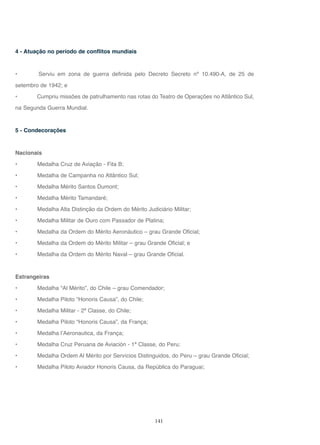 141
4 - Atuação no período de conflitos mundiais
• Serviu em zona de guerra definida pelo Decreto Secreto nº 10.490-A, de 25 de
setembro de 1942; e
• Cumpriu missões de patrulhamento nas rotas do Teatro de Operações no Atlântico Sul,
na Segunda Guerra Mundial.
5 - Condecorações
Nacionais
• Medalha Cruz de Aviação - Fita B;
• Medalha de Campanha no Atlântico Sul;
• Medalha Mérito Santos Dumont;
• Medalha Mérito Tamandaré;
• Medalha Alta Distinção da Ordem do Mérito Judiciário Militar;
• Medalha Militar de Ouro com Passador de Platina;
• Medalha da Ordem do Mérito Aeronáutico – grau Grande Oficial;
• Medalha da Ordem do Mérito Militar – grau Grande Oficial; e
• Medalha da Ordem do Mérito Naval – grau Grande Oficial.
Estrangeiras
• Medalha “Al Mérito”, do Chile – grau Comendador;
• Medalha Piloto “Honoris Causa”, do Chile;
• Medalha Militar - 2ª Classe, do Chile;
• Medalha Piloto “Honoris Causa”, da França;
• Medalha l’Aeronautica, da França;
• Medalha Cruz Peruana de Aviación - 1ª Classe, do Peru;
• Medalha Ordem Al Mérito por Servícios Distinguidos, do Peru – grau Grande Oficial;
• Medalha Piloto Aviador Honoris Causa, da República do Paraguai;
 