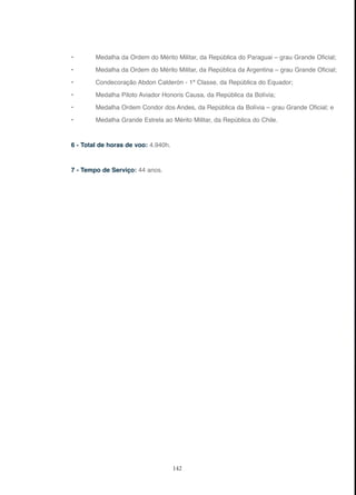 142
• Medalha da Ordem do Mérito Militar, da República do Paraguai – grau Grande Oficial;
• Medalha da Ordem do Mérito Militar, da República da Argentina – grau Grande Oficial;
• Condecoração Abdon Calderón - 1ª Classe, da República do Equador;
• Medalha Piloto Aviador Honoris Causa, da República da Bolívia;
• Medalha Ordem Condor dos Andes, da República da Bolívia – grau Grande Oficial; e
• Medalha Grande Estrela ao Mérito Militar, da República do Chile.
6 - Total de horas de voo: 4.940h.
7 - Tempo de Serviço: 44 anos.
 
