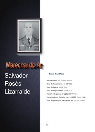 143
Salvador
Rosés
Lizarralde
1 - Dados Biográficos
Naturalidade: Rio Grande do Sul.
Data de Nascimento: 01/04/1906.
Data de Praça: 08/04/1924.
Data de Aspirantado: 22/11/1930.
Transferido para a Aviação: 02/11/1931.
Transferido do Exército para o MAER: 20/01/1941.
Data de promoção a Marechal do Ar: 18/11/1963.
 