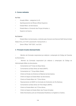 144
2 - Cursos realizados
No País
• Aviação Militar - categorias A e B;
• Aperfeiçoamento de Oficiais (Oficial Superior);
• Estado-Maior, da Aeronáutica;
• Estado-Maior e Comando das Forças Armadas; e
• Superior de Guerra.
No Exterior
• Estado-Maior da Aeronáutica, conferido pela Comand and General Staff School-United
States Army, em Forth Leavenworth, Kansas-EUA; e
• Senior Officer “AAF ESS”, nos EUA.
3 - Principais funções desempenhadas
• Membro da Comissão responsável por elaborar o anteprojeto do Código de Fazenda
da Aeronáutica;
• Membro da Comissão responsável por elaborar o anteprojeto do Código de
Administração Militar da Aeronáutica;
• Comandante do 9º Corpo de Base Aérea;
• Comandante da Base Aérea de Natal (BANT);
• Comandante do 1º Grupo Misto (Natal);
• Chefe de Divisão da Diretoria do Material da Aeronáutica;
• Chefe de Seção do Estado-Maior da Aeronáutica;
• Chefe do Estado-Maior da 1ª Zona Aérea;
• Representante do MAER na Comissão do Centenário de Rui Barbosa;
• Comandante da Base Aérea de Porto Alegre (BAPA);
• Chefe do Estado-Maior da 3ª Zona Aérea;
• Chefe de Seção do Estado-Maior das Forças Armadas;
• Adido Aeronáutico junto às Embaixadas Brasileiras na Inglaterra e Suécia;
 