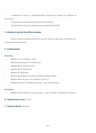 145
• Subdiretor de Procura e Desenvolvimento Industrial da Diretoria do Material da
Aeronáutica;
• Comandante da Guarnição de Aeronáutica de Brasília; e
• Comandante da Escola de Especialistas de Aeronáutica (EEAR).
4 - Atuação no período de conflitos mundiais
Cumpriu missões de patrulhamento nas rotas do Teatro de Operações no Atlântico Sul,
na Segunda Guerra Mundial.
5 - Condecorações
Nacionais
• Medalha Cruz de Aviação - Fita B;
• Medalha de Campanha no Atlântico Sul;
• Medalha Mérito Santos Dumont;
• Medalha Mérito Tamandaré;
• Medalha do Pacificador;
• Medalha Alta Distinção da Ordem do Mérito Judiciário Militar;
• Medalha Militar de Ouro com Passador de Ouro; e
• Medalha da Ordem do Mérito Aeronáutico – grau Grande Oficial.
Estrangeira
• Medalha Ordem Mexicana da Águia Azteca - grau de “Placa”, da República do México.
6 - Total de horas de voo: 3.110h.
7 - Tempo de Serviço: 39 anos.
 