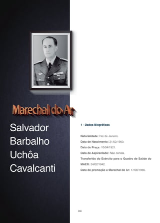 146
Salvador
Barbalho
Uchôa
Cavalcanti
1 - Dados Biográficos
Naturalidade: Rio de Janeiro.
Data de Nascimento: 21/02/1903.
Data de Praça: 10/04/1921.
Data de Aspirantado: Não consta.
Transferido do Exército para o Quadro de Saúde do
MAER: 24/02/1942.
Data de promoção a Marechal do Ar: 17/06/1966.
 