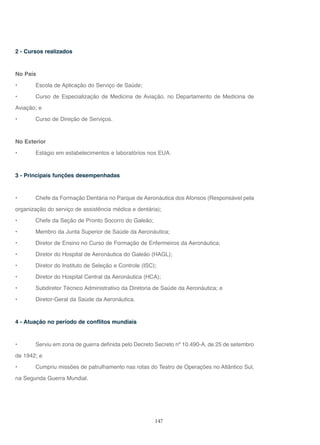 147
2 - Cursos realizados
No País
• Escola de Aplicação do Serviço de Saúde;
• Curso de Especialização de Medicina de Aviação, no Departamento de Medicina de
Aviação; e
• Curso de Direção de Serviços.
No Exterior
• Estágio em estabelecimentos e laboratórios nos EUA.
3 - Principais funções desempenhadas
• Chefe da Formação Dentária no Parque de Aeronáutica dos Afonsos (Responsável pela
organização do serviço de assistência médica e dentária);
• Chefe da Seção de Pronto Socorro do Galeão;
• Membro da Junta Superior de Saúde da Aeronáutica;
• Diretor de Ensino no Curso de Formação de Enfermeiros da Aeronáutica;
• Diretor do Hospital de Aeronáutica do Galeão (HAGL);
• Diretor do Instituto de Seleção e Controle (ISC);
• Diretor do Hospital Central da Aeronáutica (HCA);
• Subdiretor Técnico Administrativo da Diretoria de Saúde da Aeronáutica; e
• Diretor-Geral da Saúde da Aeronáutica.
4 - Atuação no período de conflitos mundiais
• Serviu em zona de guerra definida pelo Decreto Secreto nº 10.490-A, de 25 de setembro
de 1942; e
• Cumpriu missões de patrulhamento nas rotas do Teatro de Operações no Atlântico Sul,
na Segunda Guerra Mundial.
 