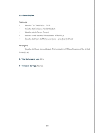 148
5 - Condecorações
Nacionais
• Medalha Cruz de Aviação - Fita B;
• Medalha de Campanha no Atlântico Sul;
• Medalha Mérito Santos Dumont;
• Medalha Militar de Ouro com Passador de Platina; e
• Medalha da Ordem do Mérito Aeronáutico – grau Grande Oficial.
Estrangeira
• Medalha de Honra, concedida pela The Association of Military Rurgeons of the United
States (EUA).
6 - Total de horas de voo: 941h.
7 - Tempo de Serviço: 45 anos.
 