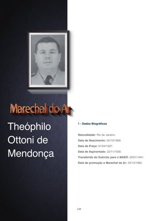 149
Theóphilo
Ottoni de
Mendonça
1 - Dados Biográficos
Naturalidade: Rio de Janeiro.
Data de Nascimento: 25/10/1909.
Data de Praça: 01/04/1927.
Data de Aspirantado: 22/11/1930.
Transferido do Exército para o MAER: 20/01/1941.
Data de promoção a Marechal do Ar: 22/12/1965.
 