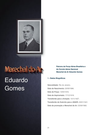 15
Eduardo
Gomes
1 - Dados Biográficos
Naturalidade: Rio de Janeiro.
Data de Nascimento: 20/09/1896.
Data de Praça: 13/04/1916.
Data de Aspirantado: 17/12/1918.
Transferido para a Aviação: 15/11/1927.
Transferido do Exército para o MAER: 20/01/1941.
Data de promoção a Marechal do Ar: 22/09/1960.
Patrono da Força Aérea Brasileira e
do Correio Aéreo Nacional
Marechal do Ar Eduardo Gomes
 